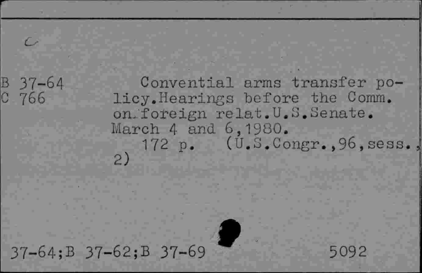 ﻿B 37-64
C 766
Convential arms transfer policy.Hearings before the Comm, on. foreign relat.U.S.Senate. March 4 and. 6,1980.
172 p. (U.S.Congr.,96,sess., 2)
37-64;B
37-62;B 37-69
5092